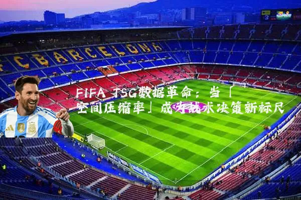 FIFA TSG数据革命:当「空间压缩率」成为战术决策新标尺