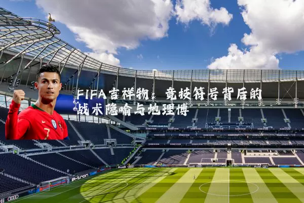 FIFA吉祥物:竞技符号背后的战术隐喻与地理博弈